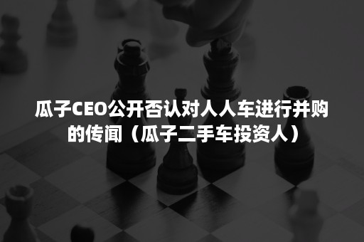 瓜子CEO公开否认对人人车进行并购的传闻（瓜子二手车投资人）