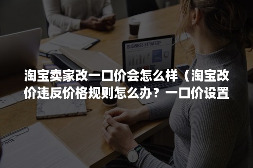 淘宝卖家改一口价会怎么样（淘宝改价违反价格规则怎么办？一口价设置规则介绍）