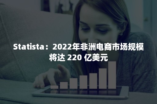 Statista：2022年非洲电商市场规模将达 220 亿美元