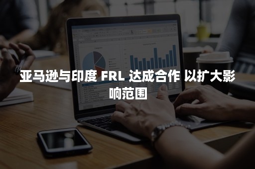 亚马逊与印度 FRL 达成合作 以扩大影响范围