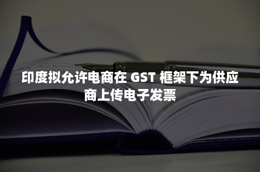 印度拟允许电商在 GST 框架下为供应商上传电子发票