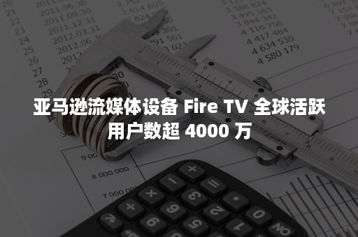 亚马逊流媒体设备 Fire TV 全球活跃用户数超 4000 万