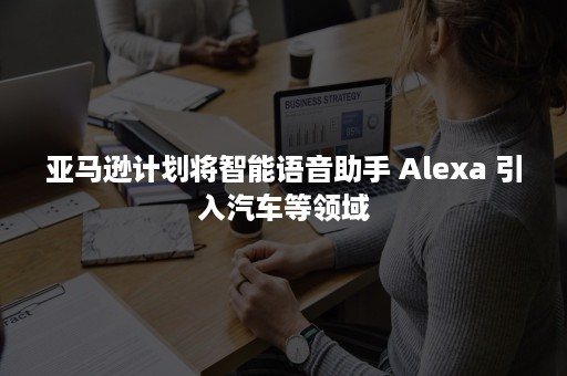 亚马逊计划将智能语音助手 Alexa 引入汽车等领域