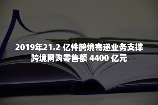 2019年21.2 亿件跨境寄递业务支撑跨境网购零售额 4400 亿元