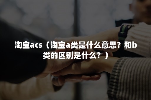 淘宝acs（淘宝a类是什么意思？和b类的区别是什么？）