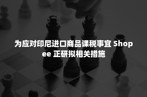 为应对印尼进口商品课税事宜 Shopee 正研拟相关措施