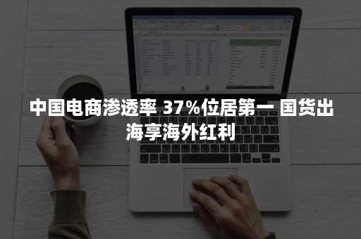 中国电商渗透率 37%位居第一 国货出海享海外红利