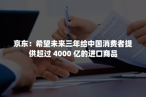 京东：希望未来三年给中国消费者提供超过 4000 亿的进口商品