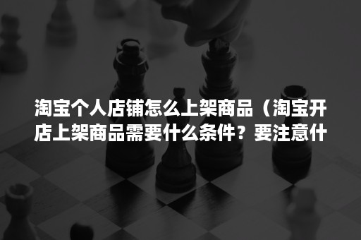 淘宝个人店铺怎么上架商品（淘宝开店上架商品需要什么条件？要注意什么？）