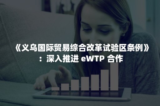 《义乌国际贸易综合改革试验区条例》：深入推进 eWTP 合作