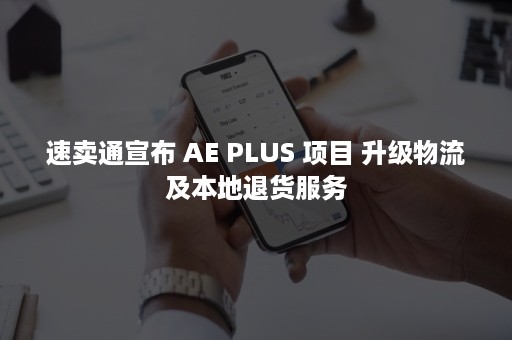 速卖通宣布 AE PLUS 项目 升级物流及本地退货服务