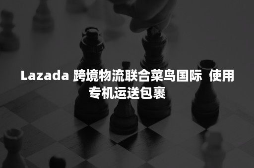 Lazada 跨境物流联合菜鸟国际  使用专机运送包裹