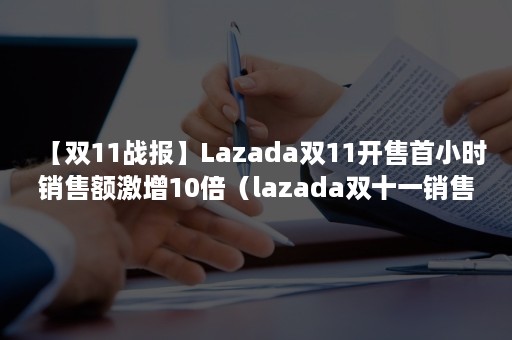 【双11战报】Lazada双11开售首小时销售额激增10倍（lazada双十一销售额）