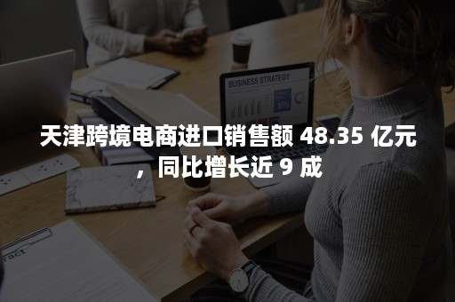 天津跨境电商进口销售额 48.35 亿元，同比增长近 9 成