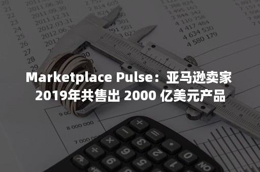 Marketplace Pulse：亚马逊卖家 2019年共售出 2000 亿美元产品