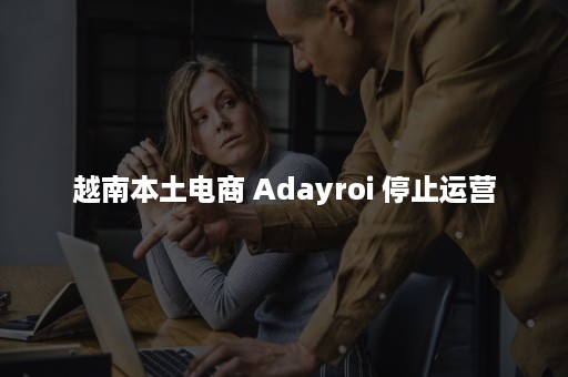 越南本土电商 Adayroi 停止运营