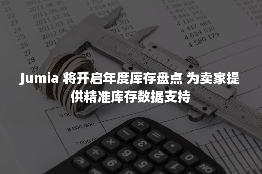 Jumia 将开启年度库存盘点 为卖家提供精准库存数据支持