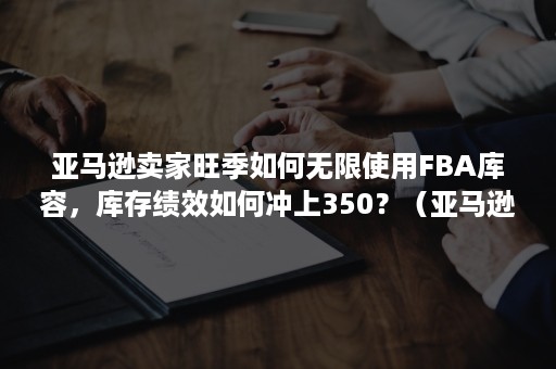 亚马逊卖家旺季如何无限使用FBA库容，库存绩效如何冲上350？（亚马逊fba入库慢怎么催）