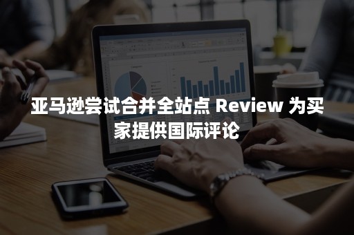 亚马逊尝试合并全站点 Review 为买家提供国际评论