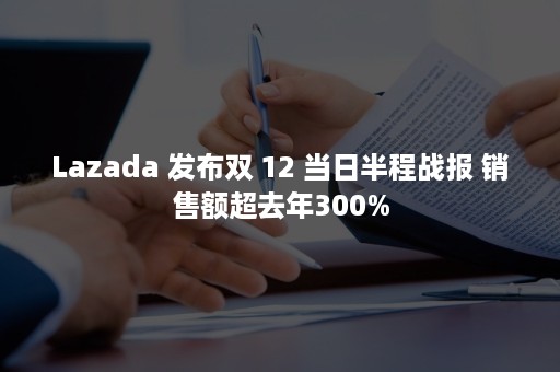 Lazada 发布双 12 当日半程战报 销售额超去年300%