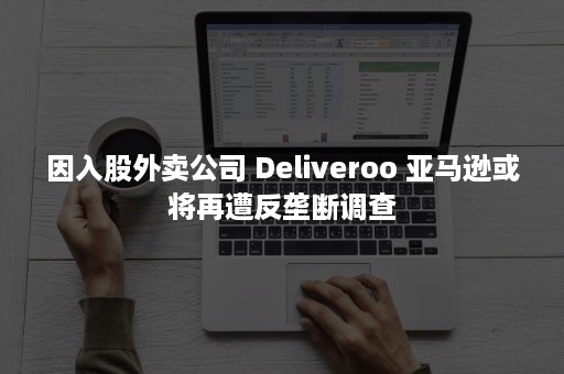 因入股外卖公司 Deliveroo 亚马逊或将再遭反垄断调查