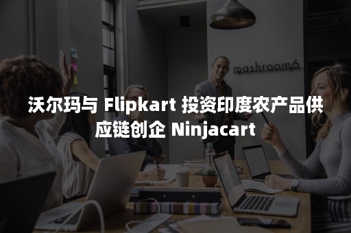 沃尔玛与 Flipkart 投资印度农产品供应链创企 Ninjacart