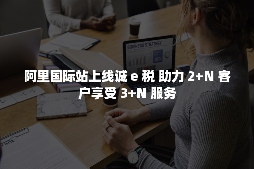 阿里国际站上线诚 e 税 助力 2+N 客户享受 3+N 服务