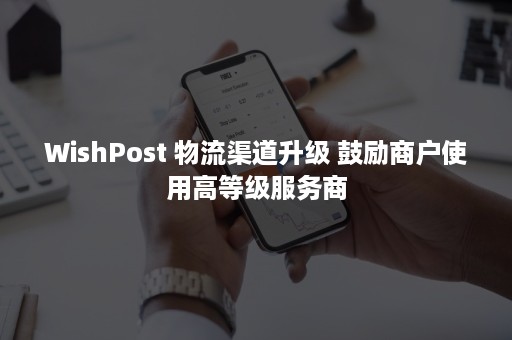 WishPost 物流渠道升级 鼓励商户使用高等级服务商