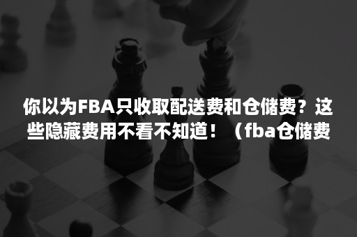 你以为FBA只收取配送费和仓储费？这些隐藏费用不看不知道！（fba仓储费从什么时候算的）