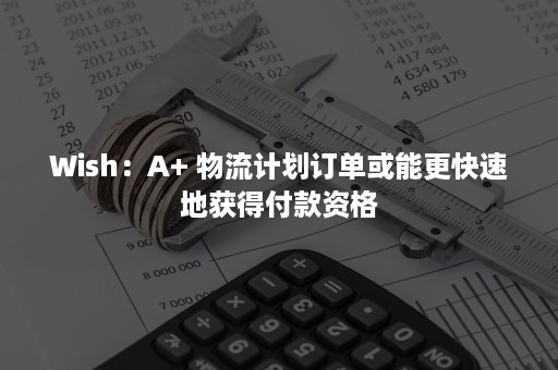 Wish：A+ 物流计划订单或能更快速地获得付款资格