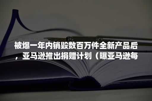 被爆一年内销毁数百万件全新产品后，亚马逊推出捐赠计划（曝亚马逊每年销毁数百万件未售商品）