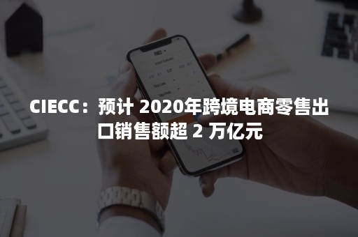 CIECC：预计 2020年跨境电商零售出口销售额超 2 万亿元