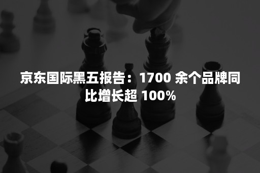 京东国际黑五报告：1700 余个品牌同比增长超 100%