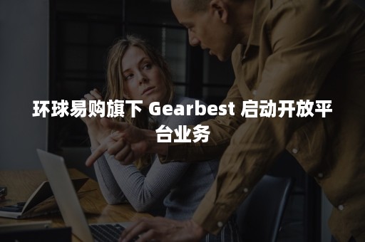 环球易购旗下 Gearbest 启动开放平台业务