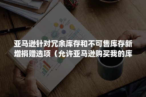 亚马逊针对冗余库存和不可售库存新增捐赠选项（允许亚马逊购买我的库存）