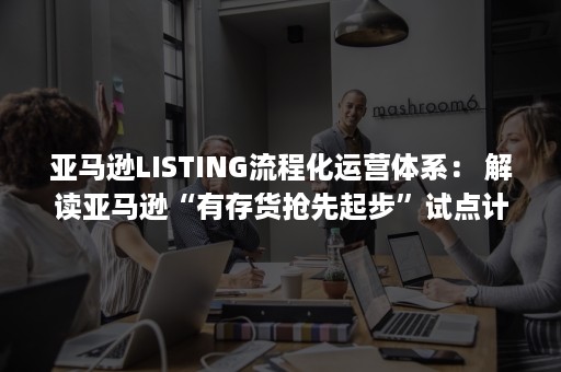 亚马逊LISTING流程化运营体系： 解读亚马逊“有存货抢先起步”试点计划（亚马逊创建listing流程）