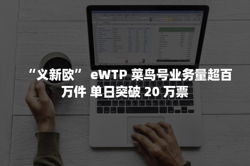 “义新欧” eWTP 菜鸟号业务量超百万件 单日突破 20 万票