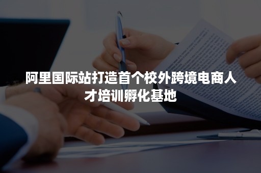 阿里国际站打造首个校外跨境电商人才培训孵化基地