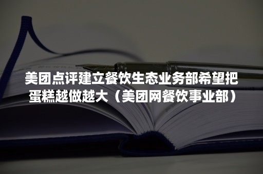 美团点评建立餐饮生态业务部希望把蛋糕越做越大（美团网餐饮事业部）