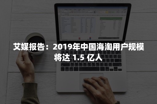 艾媒报告：2019年中国海淘用户规模将达 1.5 亿人