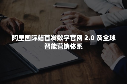 阿里国际站首发数字官网 2.0 及全球智能营销体系