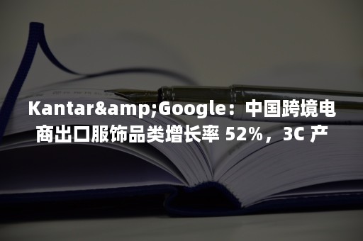 Kantar&Google：中国跨境电商出口服饰品类增长率 52%，3C 产品仅 3%