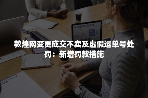 敦煌网变更成交不卖及虚假运单号处罚：新增罚款措施