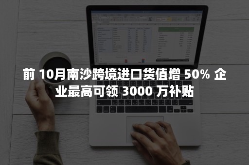 前 10月南沙跨境进口货值增 50% 企业最高可领 3000 万补贴