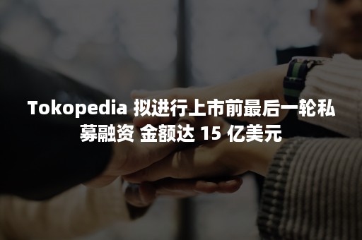 Tokopedia 拟进行上市前最后一轮私募融资 金额达 15 亿美元