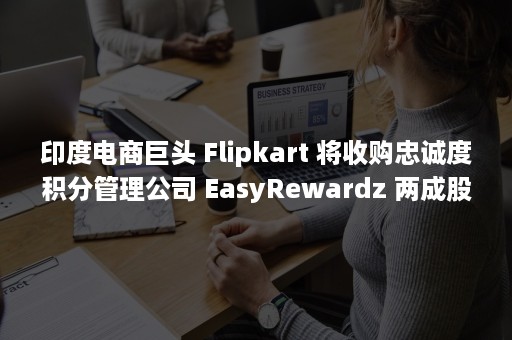 印度电商巨头 Flipkart 将收购忠诚度积分管理公司 EasyRewardz 两成股份