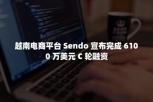 越南电商平台 Sendo 宣布完成 6100 万美元 C 轮融资