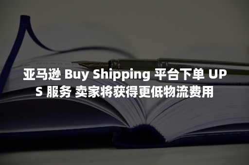 亚马逊 Buy Shipping 平台下单 UPS 服务 卖家将获得更低物流费用