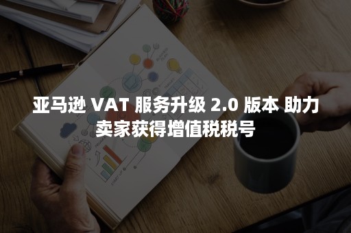 亚马逊 VAT 服务升级 2.0 版本 助力卖家获得增值税税号