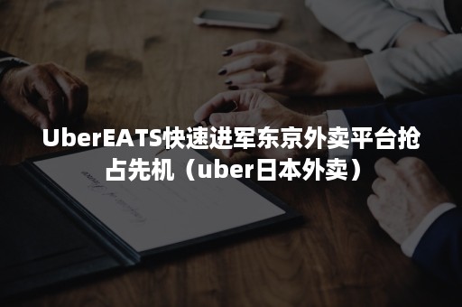 UberEATS快速进军东京外卖平台抢占先机（uber日本外卖）